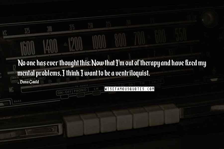 Dana Gould Quotes: No one has ever thought this: Now that I'm out of therapy and have fixed my mental problems, I think I want to be a ventriloquist.