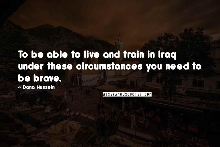 Dana Hussein Quotes: To be able to live and train in Iraq under these circumstances you need to be brave.