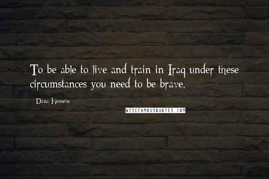 Dana Hussein Quotes: To be able to live and train in Iraq under these circumstances you need to be brave.