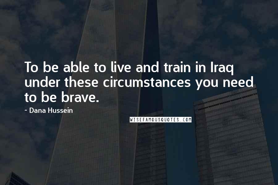 Dana Hussein Quotes: To be able to live and train in Iraq under these circumstances you need to be brave.