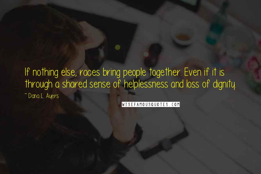 Dana L. Ayers Quotes: If nothing else, races bring people together. Even if it is through a shared sense of helplessness and loss of dignity.