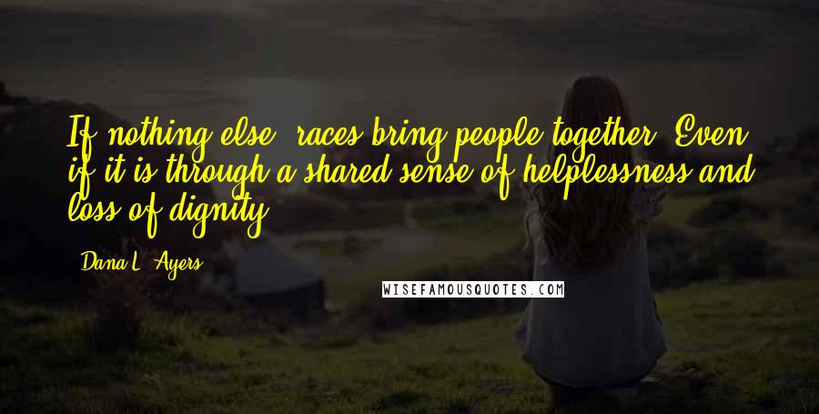 Dana L. Ayers Quotes: If nothing else, races bring people together. Even if it is through a shared sense of helplessness and loss of dignity.