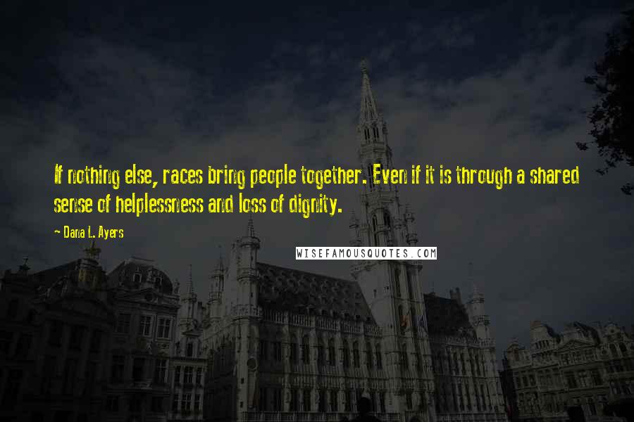 Dana L. Ayers Quotes: If nothing else, races bring people together. Even if it is through a shared sense of helplessness and loss of dignity.