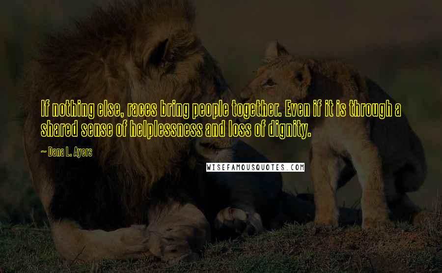 Dana L. Ayers Quotes: If nothing else, races bring people together. Even if it is through a shared sense of helplessness and loss of dignity.