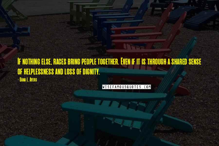 Dana L. Ayers Quotes: If nothing else, races bring people together. Even if it is through a shared sense of helplessness and loss of dignity.