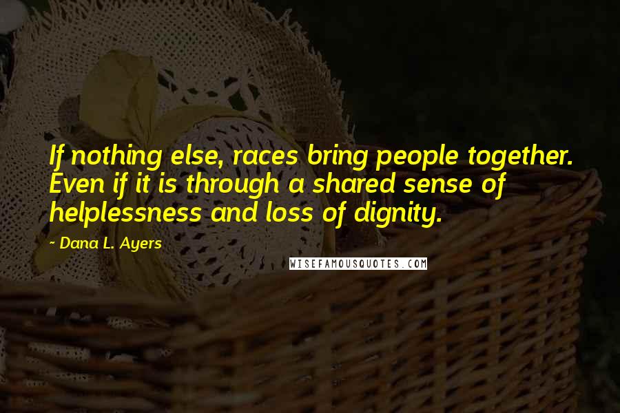 Dana L. Ayers Quotes: If nothing else, races bring people together. Even if it is through a shared sense of helplessness and loss of dignity.