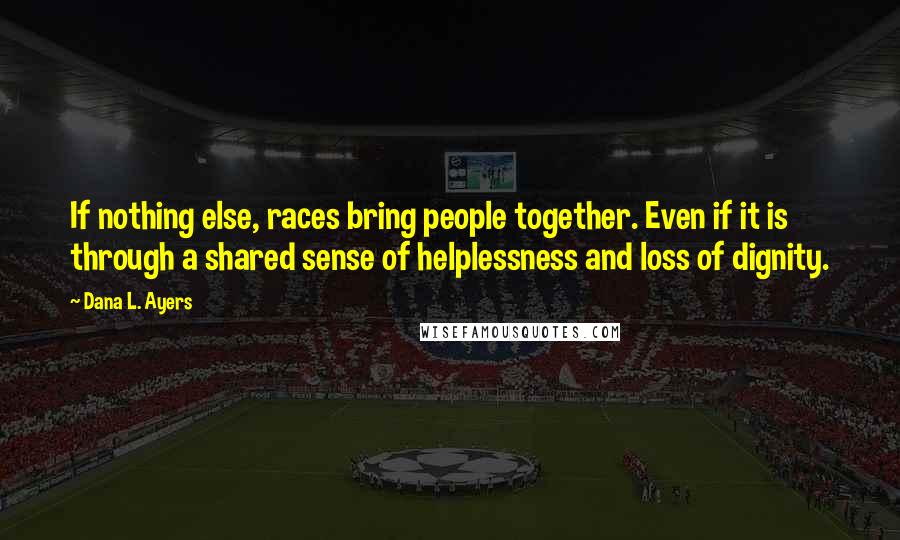Dana L. Ayers Quotes: If nothing else, races bring people together. Even if it is through a shared sense of helplessness and loss of dignity.