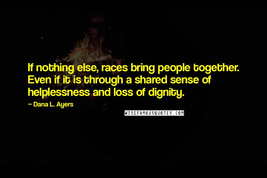 Dana L. Ayers Quotes: If nothing else, races bring people together. Even if it is through a shared sense of helplessness and loss of dignity.