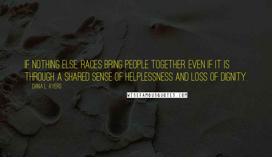 Dana L. Ayers Quotes: If nothing else, races bring people together. Even if it is through a shared sense of helplessness and loss of dignity.