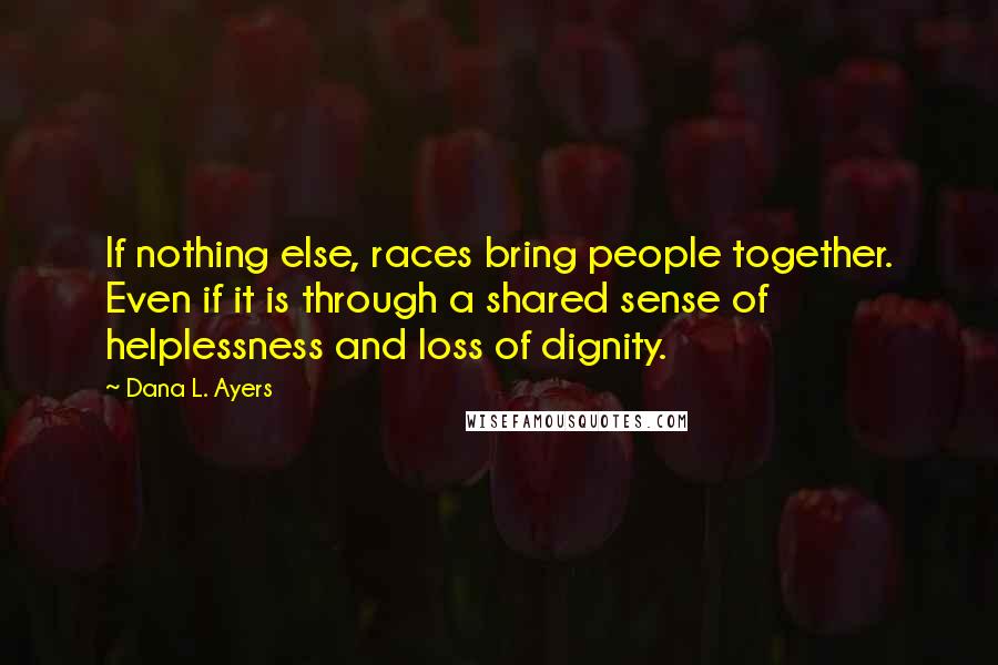 Dana L. Ayers Quotes: If nothing else, races bring people together. Even if it is through a shared sense of helplessness and loss of dignity.