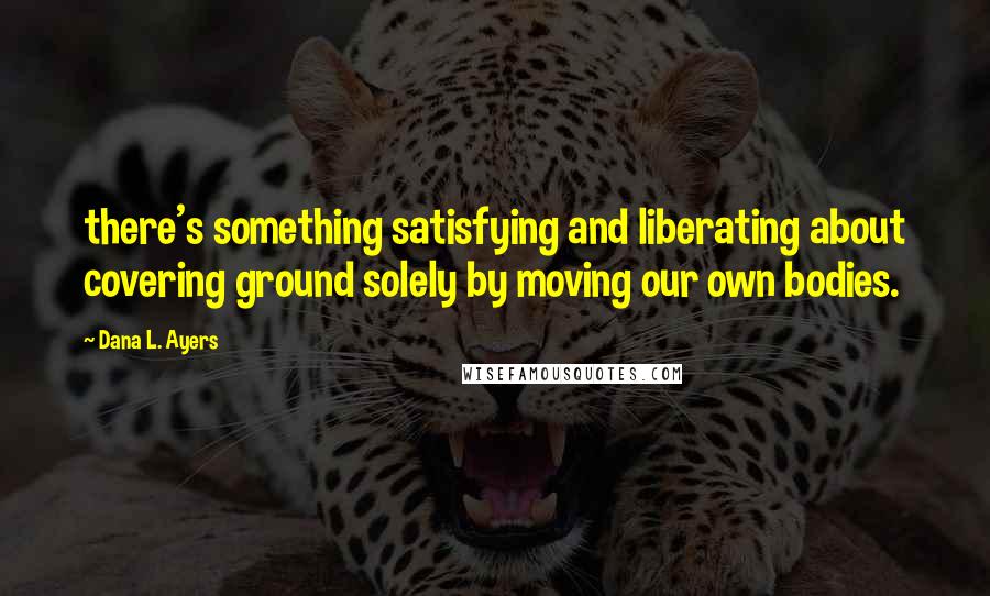 Dana L. Ayers Quotes: there's something satisfying and liberating about covering ground solely by moving our own bodies.
