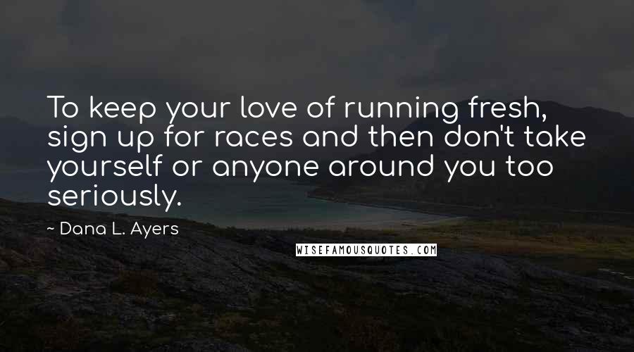 Dana L. Ayers Quotes: To keep your love of running fresh, sign up for races and then don't take yourself or anyone around you too seriously.