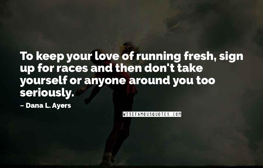 Dana L. Ayers Quotes: To keep your love of running fresh, sign up for races and then don't take yourself or anyone around you too seriously.