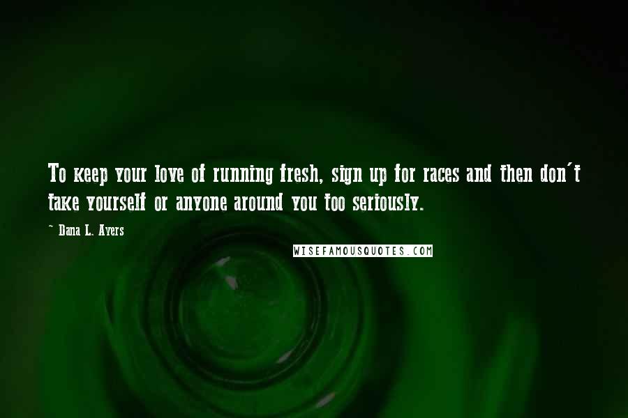 Dana L. Ayers Quotes: To keep your love of running fresh, sign up for races and then don't take yourself or anyone around you too seriously.