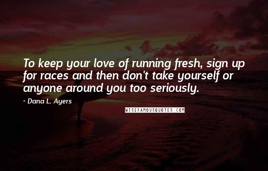 Dana L. Ayers Quotes: To keep your love of running fresh, sign up for races and then don't take yourself or anyone around you too seriously.