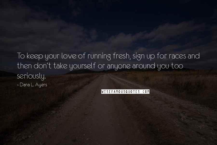 Dana L. Ayers Quotes: To keep your love of running fresh, sign up for races and then don't take yourself or anyone around you too seriously.