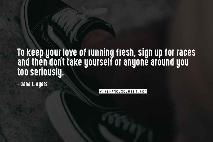 Dana L. Ayers Quotes: To keep your love of running fresh, sign up for races and then don't take yourself or anyone around you too seriously.