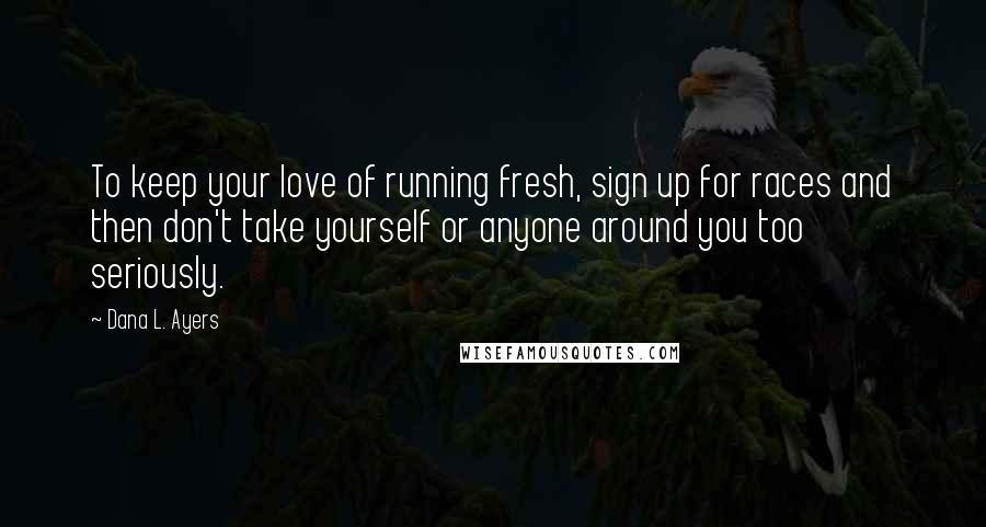 Dana L. Ayers Quotes: To keep your love of running fresh, sign up for races and then don't take yourself or anyone around you too seriously.