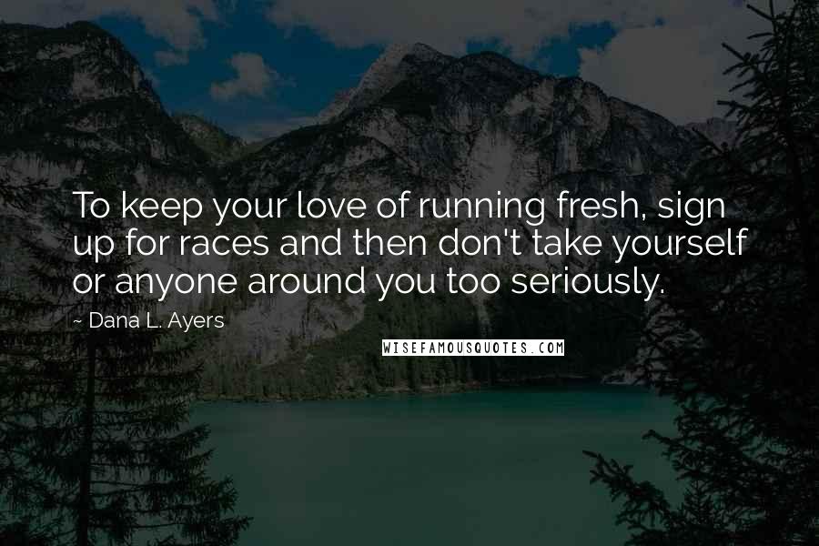 Dana L. Ayers Quotes: To keep your love of running fresh, sign up for races and then don't take yourself or anyone around you too seriously.