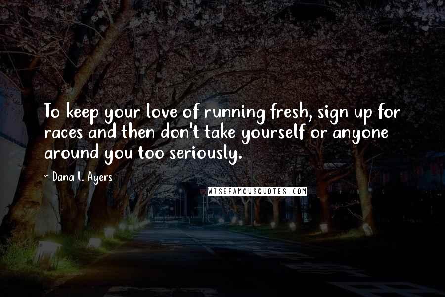Dana L. Ayers Quotes: To keep your love of running fresh, sign up for races and then don't take yourself or anyone around you too seriously.