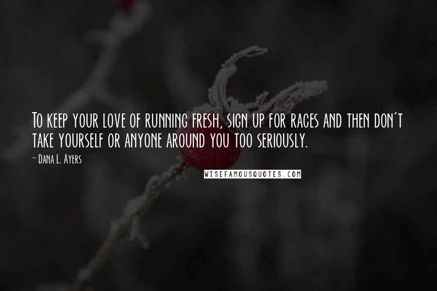 Dana L. Ayers Quotes: To keep your love of running fresh, sign up for races and then don't take yourself or anyone around you too seriously.