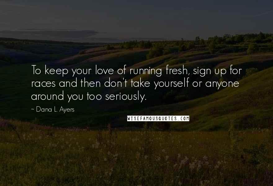 Dana L. Ayers Quotes: To keep your love of running fresh, sign up for races and then don't take yourself or anyone around you too seriously.