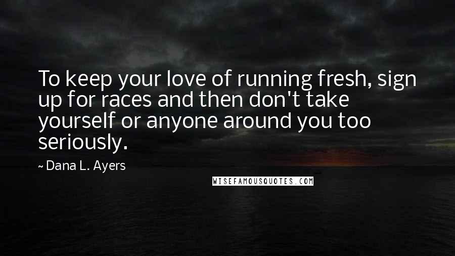 Dana L. Ayers Quotes: To keep your love of running fresh, sign up for races and then don't take yourself or anyone around you too seriously.