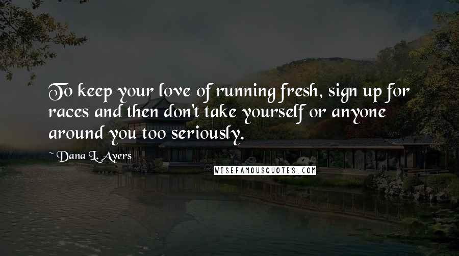 Dana L. Ayers Quotes: To keep your love of running fresh, sign up for races and then don't take yourself or anyone around you too seriously.