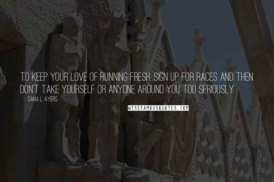 Dana L. Ayers Quotes: To keep your love of running fresh, sign up for races and then don't take yourself or anyone around you too seriously.