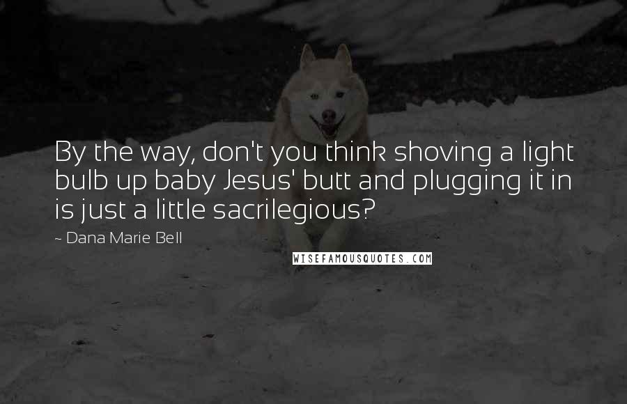 Dana Marie Bell Quotes: By the way, don't you think shoving a light bulb up baby Jesus' butt and plugging it in is just a little sacrilegious?