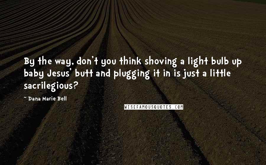 Dana Marie Bell Quotes: By the way, don't you think shoving a light bulb up baby Jesus' butt and plugging it in is just a little sacrilegious?