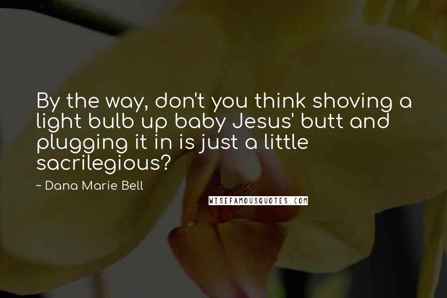 Dana Marie Bell Quotes: By the way, don't you think shoving a light bulb up baby Jesus' butt and plugging it in is just a little sacrilegious?