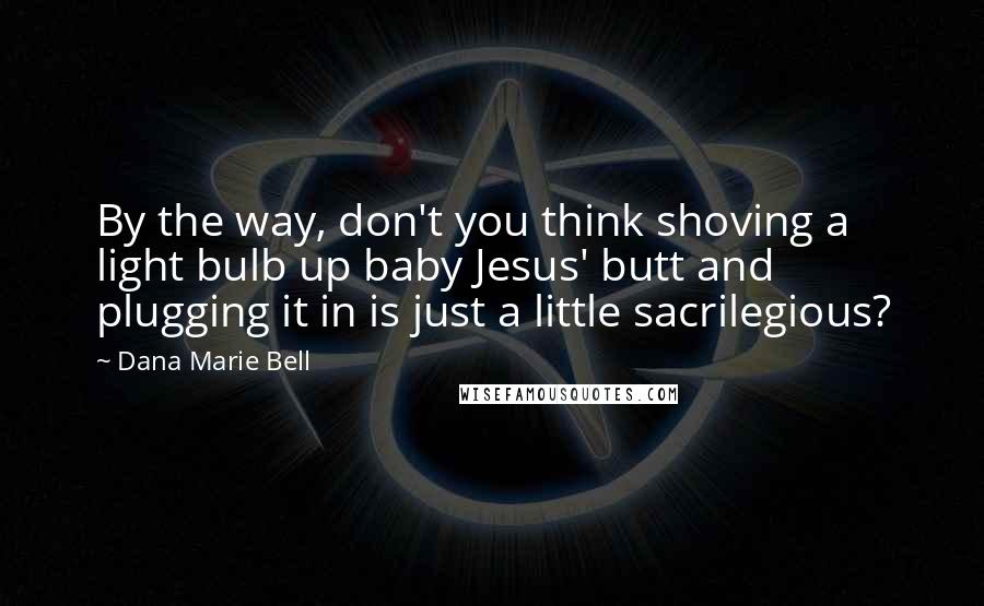 Dana Marie Bell Quotes: By the way, don't you think shoving a light bulb up baby Jesus' butt and plugging it in is just a little sacrilegious?