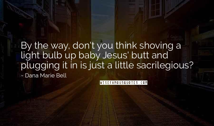 Dana Marie Bell Quotes: By the way, don't you think shoving a light bulb up baby Jesus' butt and plugging it in is just a little sacrilegious?