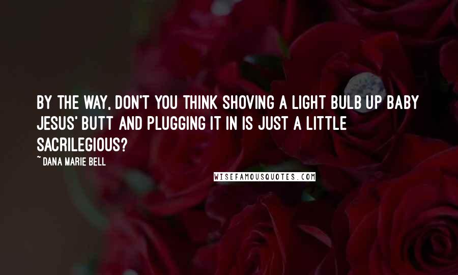 Dana Marie Bell Quotes: By the way, don't you think shoving a light bulb up baby Jesus' butt and plugging it in is just a little sacrilegious?