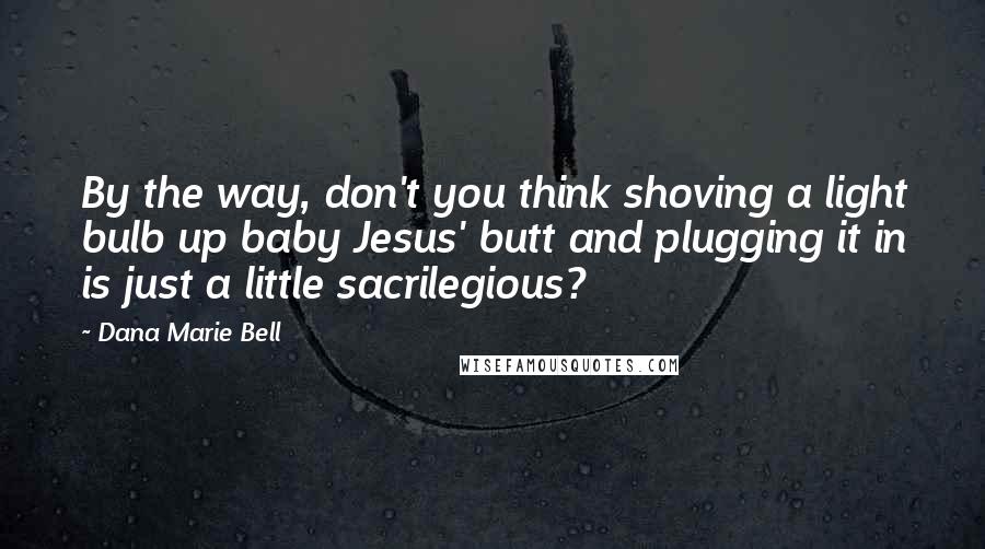 Dana Marie Bell Quotes: By the way, don't you think shoving a light bulb up baby Jesus' butt and plugging it in is just a little sacrilegious?