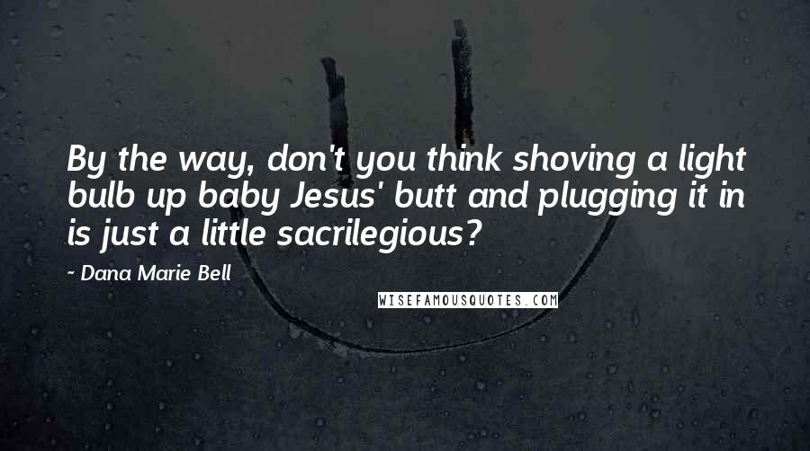 Dana Marie Bell Quotes: By the way, don't you think shoving a light bulb up baby Jesus' butt and plugging it in is just a little sacrilegious?