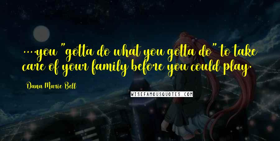 Dana Marie Bell Quotes: ....you "gotta do what you gotta do" to take care of your family before you could play.