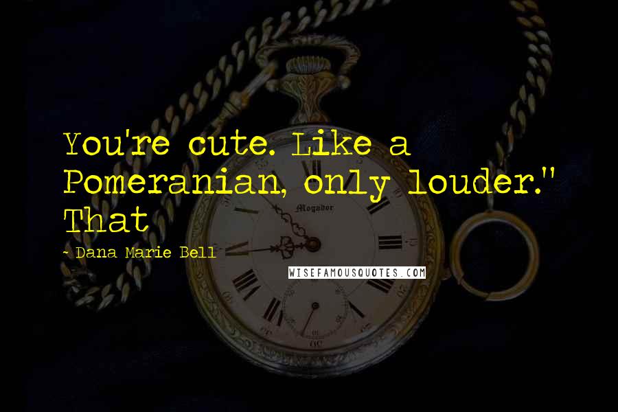 Dana Marie Bell Quotes: You're cute. Like a Pomeranian, only louder." That