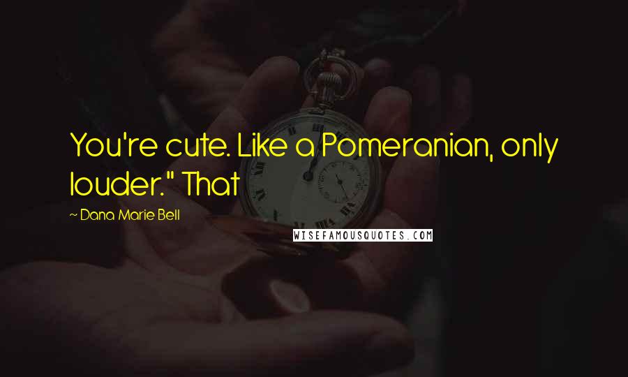 Dana Marie Bell Quotes: You're cute. Like a Pomeranian, only louder." That