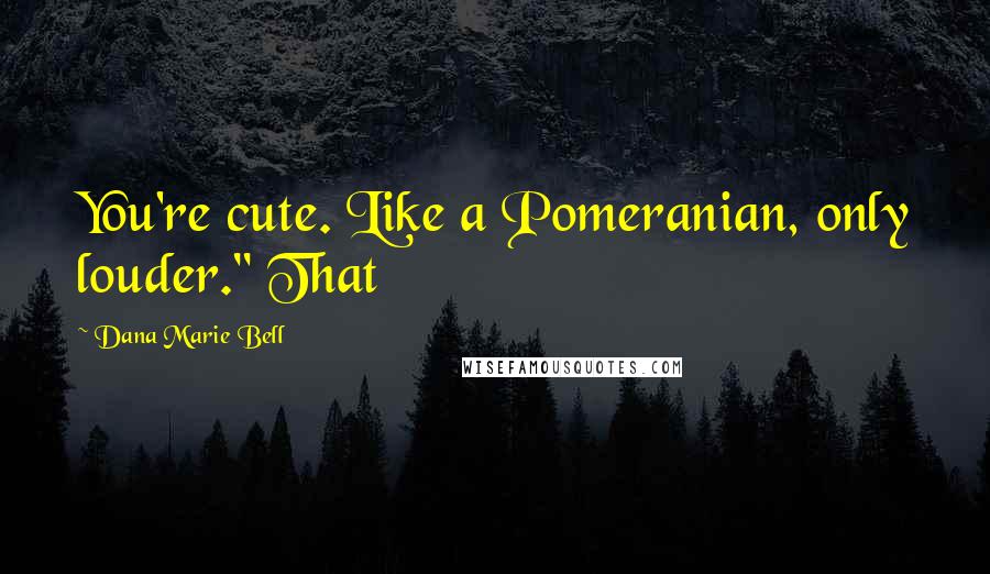 Dana Marie Bell Quotes: You're cute. Like a Pomeranian, only louder." That