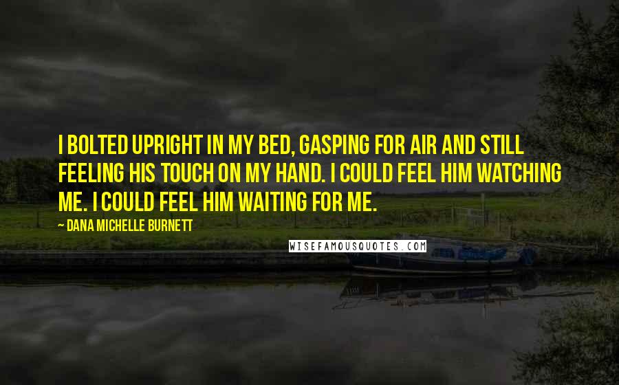 Dana Michelle Burnett Quotes: I bolted upright in my bed, gasping for air and still feeling his touch on my hand. I could feel him watching me. I could feel him waiting for me.