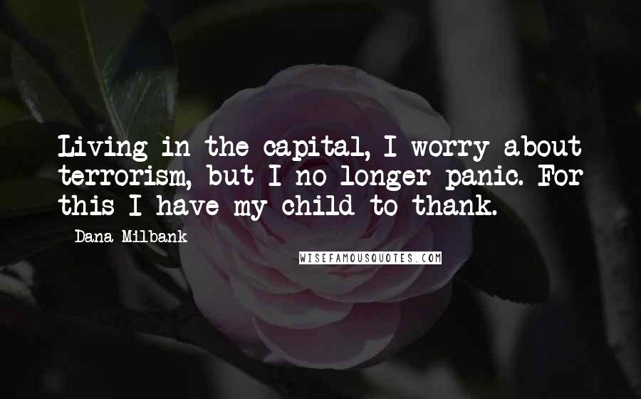 Dana Milbank Quotes: Living in the capital, I worry about terrorism, but I no longer panic. For this I have my child to thank.