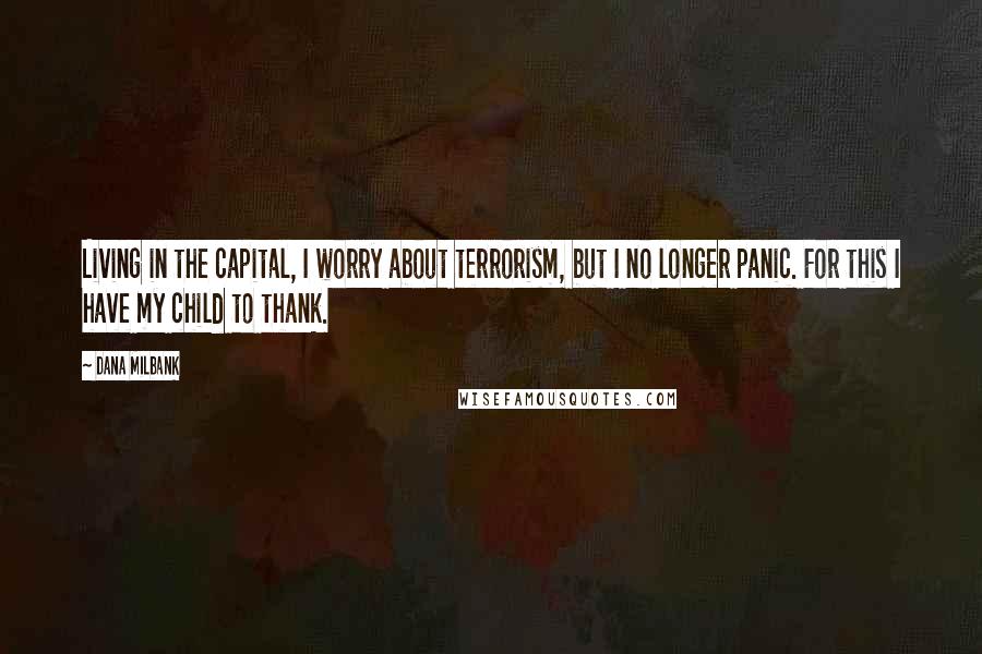 Dana Milbank Quotes: Living in the capital, I worry about terrorism, but I no longer panic. For this I have my child to thank.