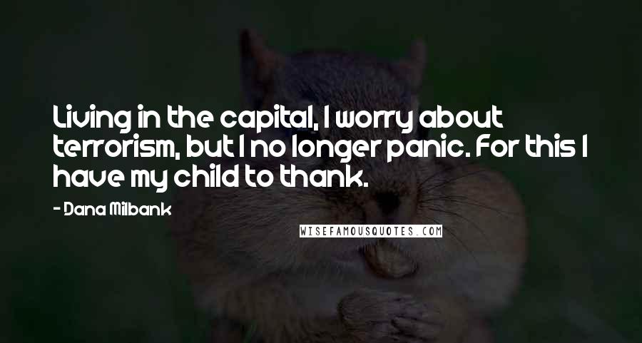 Dana Milbank Quotes: Living in the capital, I worry about terrorism, but I no longer panic. For this I have my child to thank.