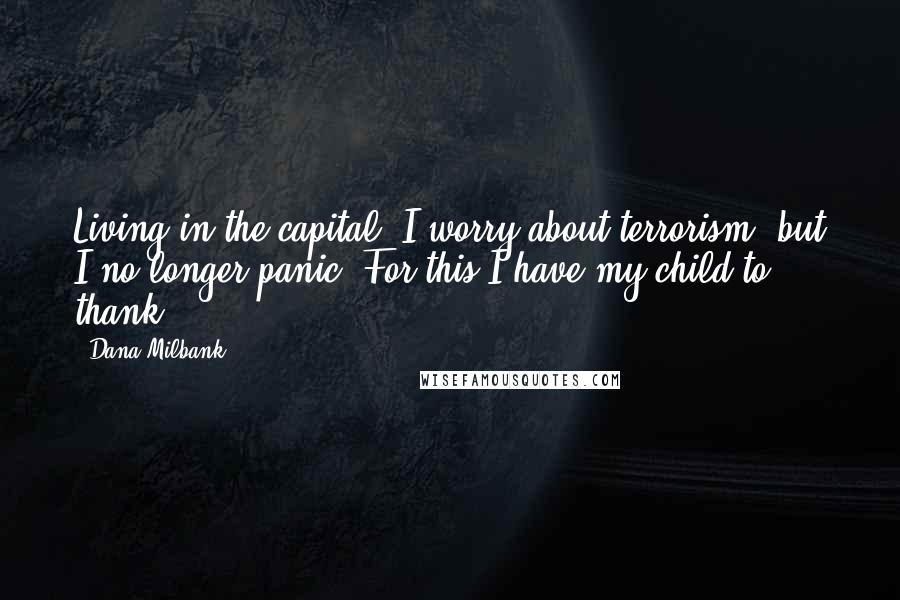 Dana Milbank Quotes: Living in the capital, I worry about terrorism, but I no longer panic. For this I have my child to thank.
