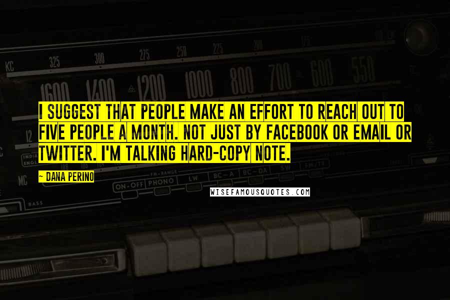 Dana Perino Quotes: I suggest that people make an effort to reach out to five people a month. Not just by Facebook or email or Twitter. I'm talking hard-copy note.