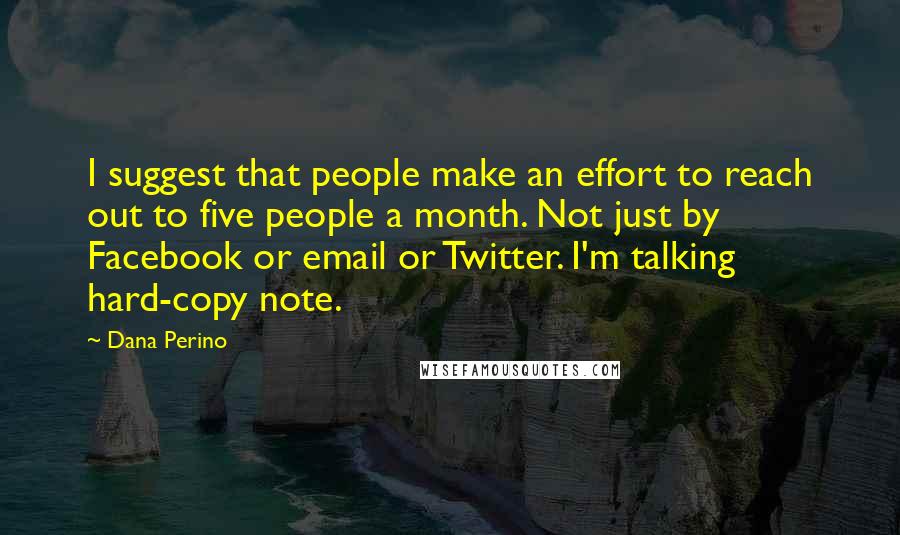 Dana Perino Quotes: I suggest that people make an effort to reach out to five people a month. Not just by Facebook or email or Twitter. I'm talking hard-copy note.