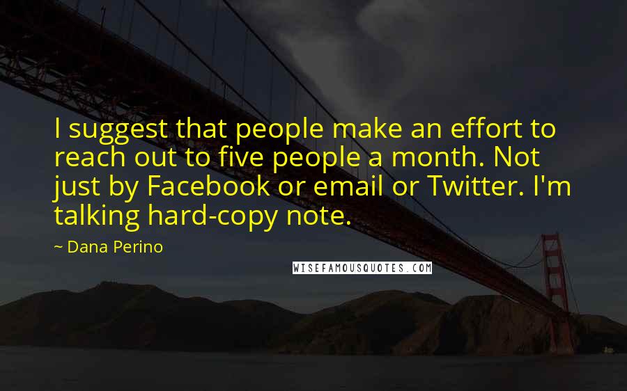 Dana Perino Quotes: I suggest that people make an effort to reach out to five people a month. Not just by Facebook or email or Twitter. I'm talking hard-copy note.