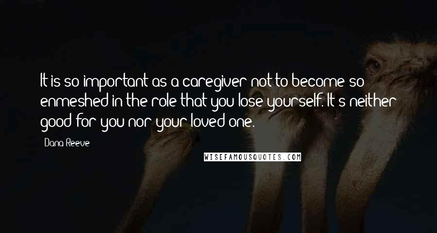 Dana Reeve Quotes: It is so important as a caregiver not to become so enmeshed in the role that you lose yourself. It's neither good for you nor your loved one.